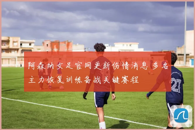 阿森纳女足官网更新伤情消息 多名主力恢复训练备战关键赛程
