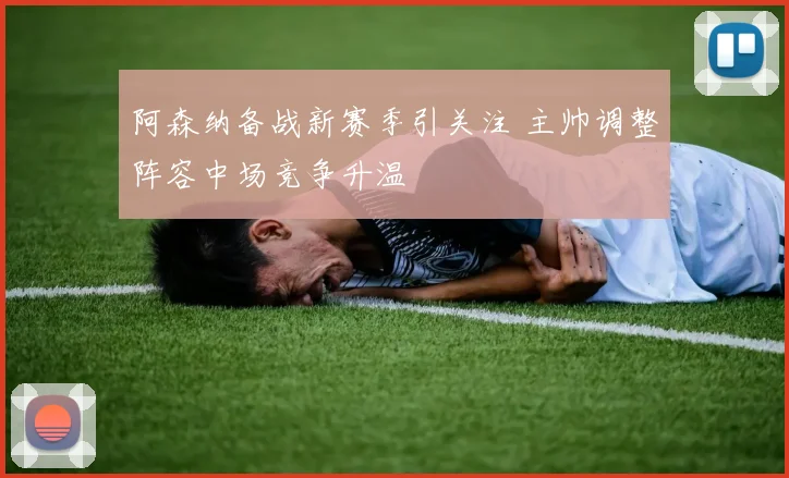 阿森纳备战新赛季引关注 主帅调整阵容中场竞争升温
