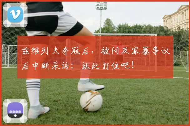 兹维列夫夺冠后，被问及家暴争议后中断采访：就此打住吧！