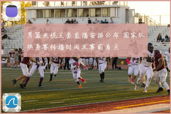 男篮央视五套直播安排公布 国家队热身赛转播时间及赛前看点