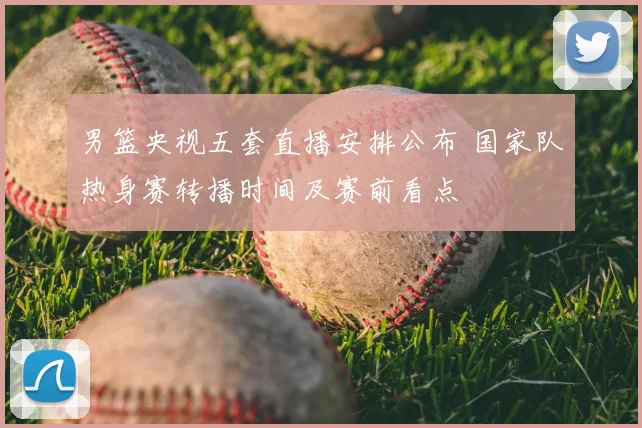 男篮央视五套直播安排公布 国家队热身赛转播时间及赛前看点