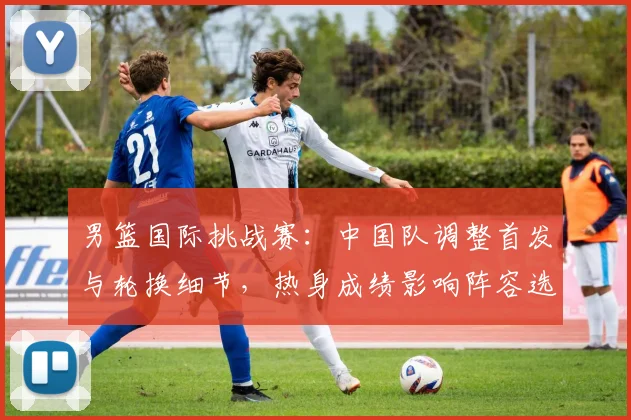 男篮国际挑战赛：中国队调整首发与轮换细节，热身成绩影响阵容选择