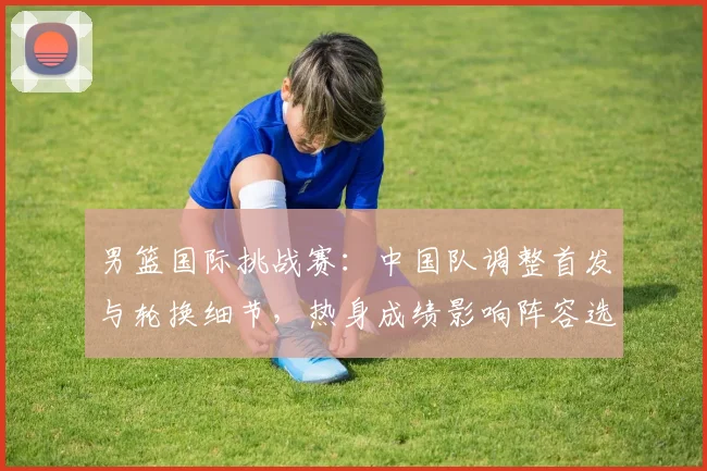 男篮国际挑战赛：中国队调整首发与轮换细节，热身成绩影响阵容选择