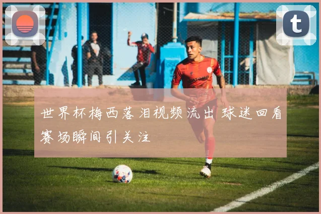 世界杯梅西落泪视频流出 球迷回看赛场瞬间引关注