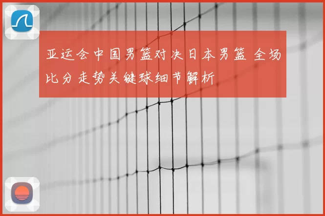 亚运会中国男篮对决日本男篮 全场比分走势关键球细节解析