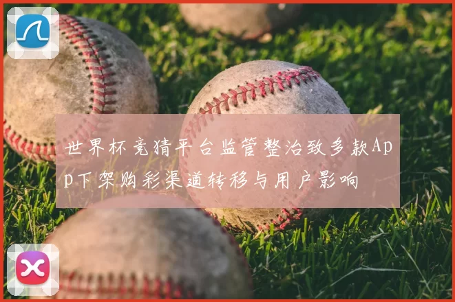 世界杯竞猜平台监管整治致多款App下架购彩渠道转移与用户影响