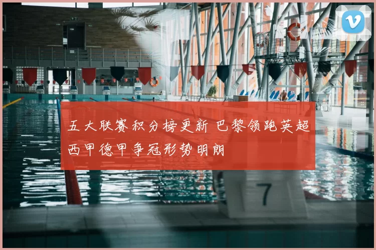 五大联赛积分榜更新 巴黎领跑英超西甲德甲争冠形势明朗