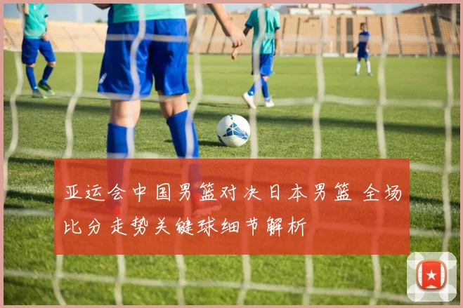 亚运会中国男篮对决日本男篮 全场比分走势关键球细节解析