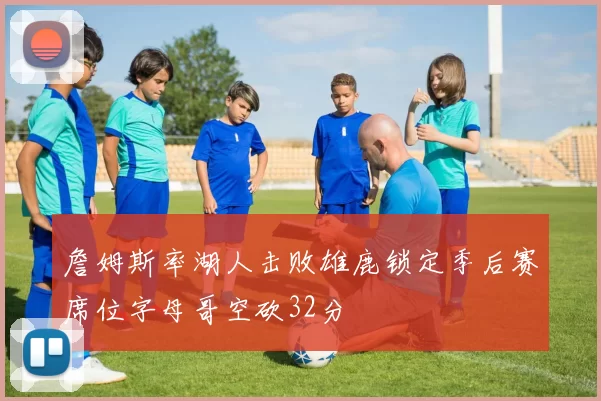 詹姆斯率湖人击败雄鹿锁定季后赛席位字母哥空砍32分