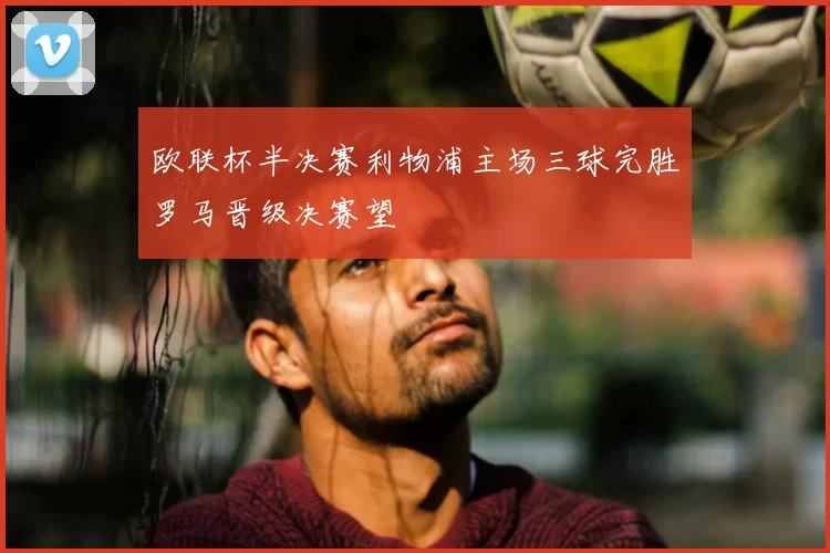 欧联杯半决赛利物浦主场三球完胜罗马晋级决赛望