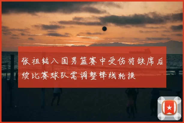 张祖铭八国男篮赛中受伤将缺席后续比赛球队需调整锋线轮换