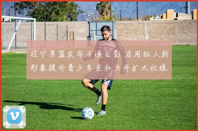 辽宁男篮发布卡通合影 启用拟人新形象提升青少年亲和力并扩大社媒传播