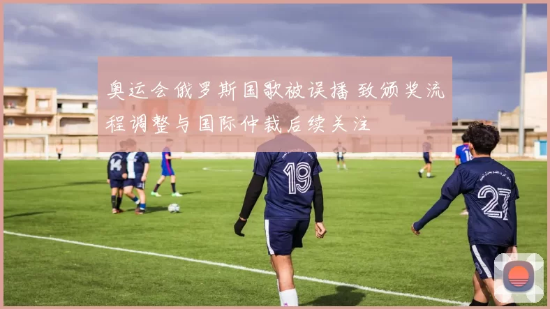 奥运会俄罗斯国歌被误播 致颁奖流程调整与国际仲裁后续关注