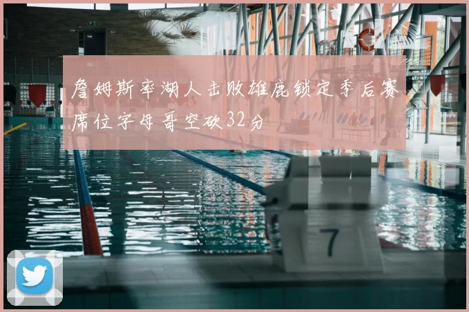 詹姆斯率湖人击败雄鹿锁定季后赛席位字母哥空砍32分