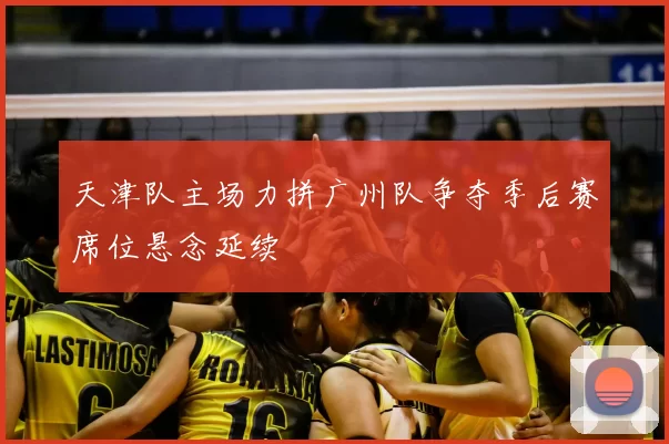 天津队主场力拼广州队争夺季后赛席位悬念延续