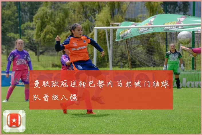 曼联欧冠逆转巴黎内马尔破门助球队晋级八强