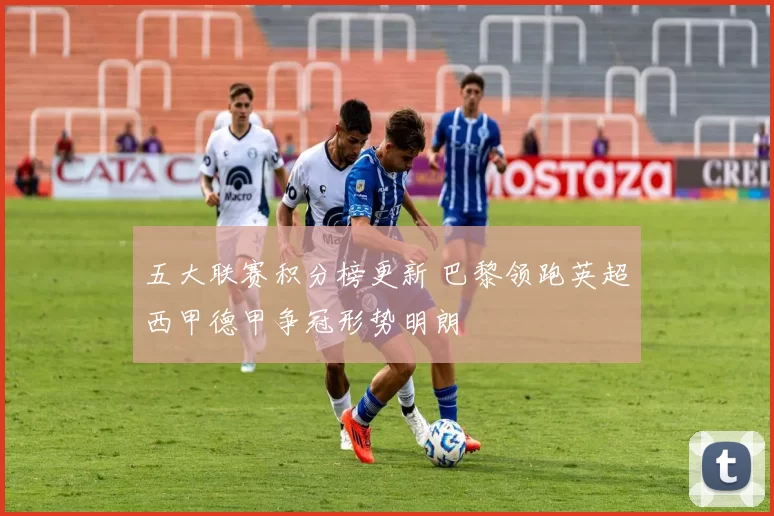 五大联赛积分榜更新 巴黎领跑英超西甲德甲争冠形势明朗