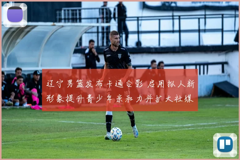 辽宁男篮发布卡通合影 启用拟人新形象提升青少年亲和力并扩大社媒传播