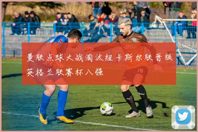 曼联点球大战淘汰纽卡斯尔联晋级英格兰联赛杯八强