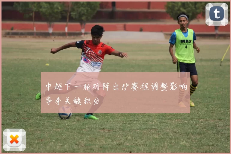 中超下一轮对阵出炉赛程调整影响争夺关键积分