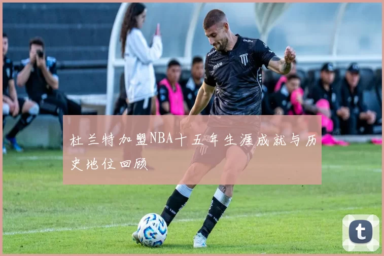 杜兰特加盟NBA十五年生涯成就与历史地位回顾