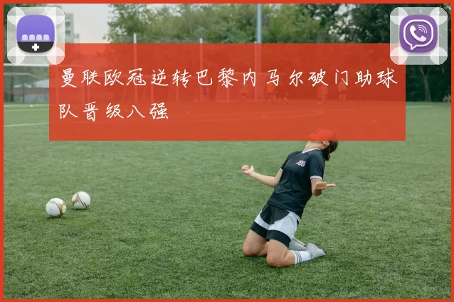 曼联欧冠逆转巴黎内马尔破门助球队晋级八强