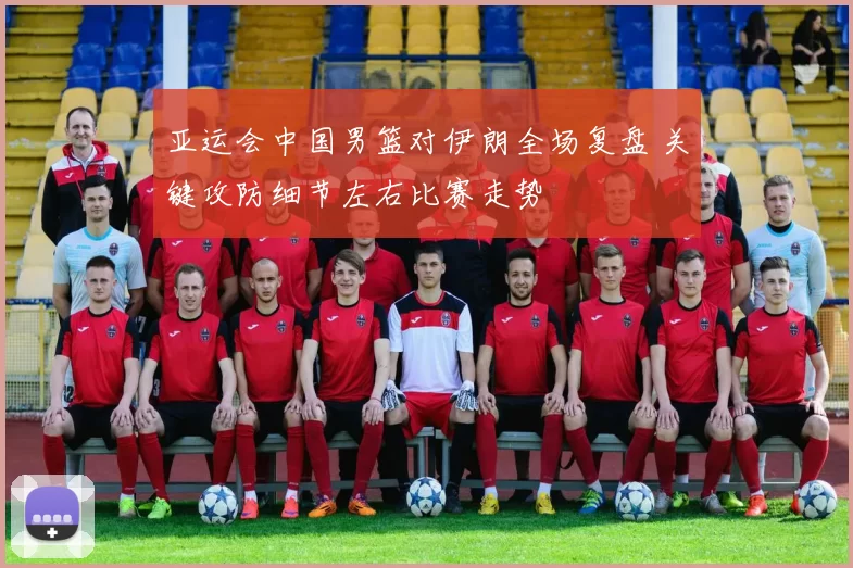 亚运会中国男篮对伊朗全场复盘 关键攻防细节左右比赛走势