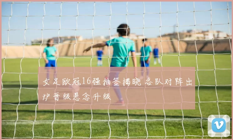 女足欧冠16强抽签揭晓 各队对阵出炉晋级悬念升级